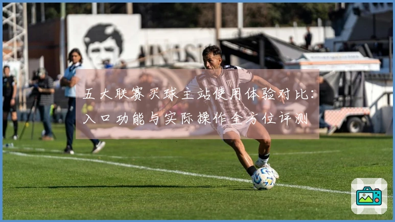 五大联赛买球主站使用体验对比：入口功能与实际操作全方位评测